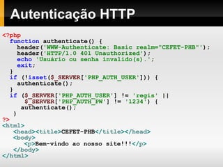Autenticação HTTP <?php function   authenticate()   { header( 'WWW-Authenticate: Basic realm="CEFET-PHB"' ); header( 'HTTP/1.0 401 Unauthorized' ); echo   'Usuário ou senha invalido(s).' ; exit ; } if   (! isset ( $_SERVER [ 'PHP_AUTH_USER' ]))   { authenticate(); } if   ( $_SERVER [ 'PHP_AUTH_USER' ]   !=   'regis'   ||   $_SERVER [ 'PHP_AUTH_PW' ]   !=   '1234' )   { authenticate(); } ?> < html > < head >< title > CEFET-PHB </ title ></ head > < body > < p > Bem-vindo ao nosso site!!! </ p > </ body > </ html > 