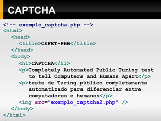 CAPTCHA <!-- exemplo_captcha.php --> < html > < head > < title > CEFET-PHB </ title > </ head > < body > < h1 > CAPTCHA </ h1 > < p > Completely Automated Public Turing test to tell Computers and Humans Apart </ p > < p > teste de Turing público completamente automatizado para diferenciar entre computadores e humanos </ p > < img  src = "exemplo_captcha2.php"  /> </ body > </ html > 