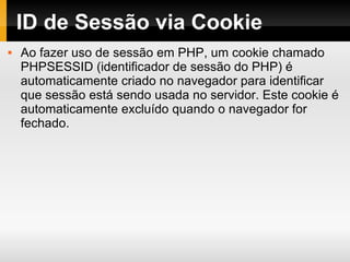 ID de Sessão via Cookie Ao fazer uso de sessão em PHP, um cookie chamado PHPSESSID (identificador de sessão do PHP) é automaticamente criado no navegador para identificar que sessão está sendo usada no servidor. Este cookie é automaticamente excluído quando o navegador for fechado. 