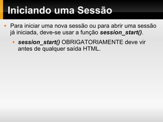 Iniciando uma Sessão Para iniciar uma nova sessão ou para abrir uma sessão já iniciada, deve-se usar a função  session_start() . session_start()  OBRIGATORIAMENTE deve vir antes de qualquer saída HTML. 