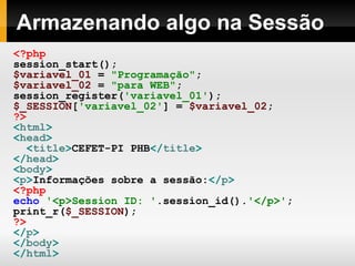Armazenando algo na Sessão <?php   session_start(); $variavel_01   =   "Programação" ; $variavel_02   =   "para WEB" ; session_register( 'variavel_01' ); $_SESSION [ 'variavel_02' ]   =   $variavel_02 ; ?> < html > < head > < title > CEFET-PI PHB </ title > </ head > < body > < p > Informações sobre a sessão: </ p > <?php   echo   '<p>Session ID: ' .session_id(). '</p>' ; print_r( $_SESSION );   ?> </ p > </ body > </ html > 
