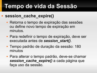 Tempo de vida da Sessão session_cache_expire() Retorna o tempo de expiração das sessões ou define novo tempo de expiração em minutos. Para redefinir o tempo de expiração, deve ser executada antes de  session_start() . Tempo padrão de duração da sessão: 180 minutos Para alterar o tempo padrão, deve-se chamar  session_cache_expire()  a cada página que faça uso da sessão. 