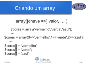 Criando um array

                array([chave =>] valor, … )
           $cores = array('vermelho','verde','azul');
           ou
$cores = array(0=>'vermelho',1=>'verde',2=>'azul');
      ou
$cores[] = 'vermelho';
$cores[] = 'verde';
$cores[] = 'azul';

17/12/12                    Desenvolvimento Web I       15/46
 