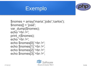 Exemplo

           $nomes = array('maria','joão','carlos');
           $nomes[] = 'josé';
           var_dump($nomes);
           echo '<br />';
           print_r($nomes);
           echo '<br />';
           echo $nomes[0].'<br />';
           echo $nomes[1].'<br />';
           echo $nomes[2].'<br />';
           echo $nomes[3].'<br />';


17/12/12                       Desenvolvimento Web I   16/46
 