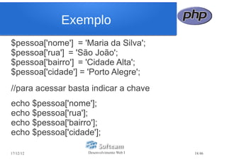 Exemplo
$pessoa['nome'] = 'Maria da Silva';
$pessoa['rua'] = 'São João';
$pessoa['bairro'] = 'Cidade Alta';
$pessoa['cidade'] = 'Porto Alegre';
//para acessar basta indicar a chave
echo $pessoa['nome'];
echo $pessoa['rua'];
echo $pessoa['bairro'];
echo $pessoa['cidade'];

17/12/12            Desenvolvimento Web I   18/46
 