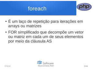 foreach

●   É um laço de repetição para iterações em
    arrays ou matrizes
●   FOR simplificado que decompõe um vetor
    ou matriz em cada um de seus elementos
    por meio da cláusula AS




17/12/12           Desenvolvimento Web I       19/46
 