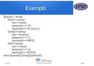 Exemplo
$carros = array(
   'Palio'=>array(
      'cor'=>'preto',
      'potencia'=>'1.0',
      'opcionais'=>'Ar Cond.'),
   'Corsa'=>array(
      'cor'=>'branco',
      'potencia'=>'1.3',
      'opcionais'=>'MP3'),
   'Gol'=>array(
      'cor'=>'cinza',
      'potencia'=>'1.0',
      'opcionais'=>'DVD'));
echo $carros['Corsa']['potencia'];

17/12/12                     Desenvolvimento Web I   24/46
 