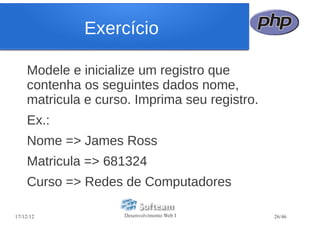 Exercício

    Modele e inicialize um registro que
    contenha os seguintes dados nome,
    matricula e curso. Imprima seu registro.
    Ex.:
    Nome => James Ross
    Matricula => 681324
    Curso => Redes de Computadores

17/12/12            Desenvolvimento Web I      26/46
 