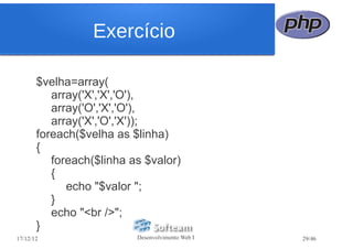 Exercício

       $velha=array(
          array('X','X','O'),
          array('O','X','O'),
          array('X','O','X'));
       foreach($velha as $linha)
       {
          foreach($linha as $valor)
          {
             echo "$valor ";
          }
          echo "<br />";
       }
17/12/12                  Desenvolvimento Web I   29/46
 