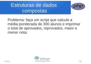 Estruturas de dados
                compostas
    Problema: faça um script que calcule a
    média ponderada de 300 alunos e imprimar
    o total de aprovados, reprovados, maior e
    menor nota.




17/12/12             Desenvolvimento Web I   3/46
 