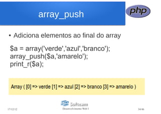 array_push

●   Adiciona elementos ao final do array
  $a = array('verde','azul','branco');
  array_push($a,'amarelo');
  print_r($a);




17/12/12            Desenvolvimento Web I   34/46
 