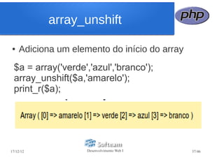 array_unshift

●   Adiciona um elemento do início do array
  $a = array('verde','azul','branco');
  array_unshift($a,'amarelo');
  print_r($a);




17/12/12            Desenvolvimento Web I     37/46
 