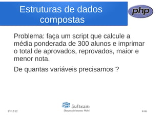 Estruturas de dados
                compostas
    Problema: faça um script que calcule a
    média ponderada de 300 alunos e imprimar
    o total de aprovados, reprovados, maior e
    menor nota.
    De quantas variáveis precisamos ?




17/12/12             Desenvolvimento Web I   4/46
 