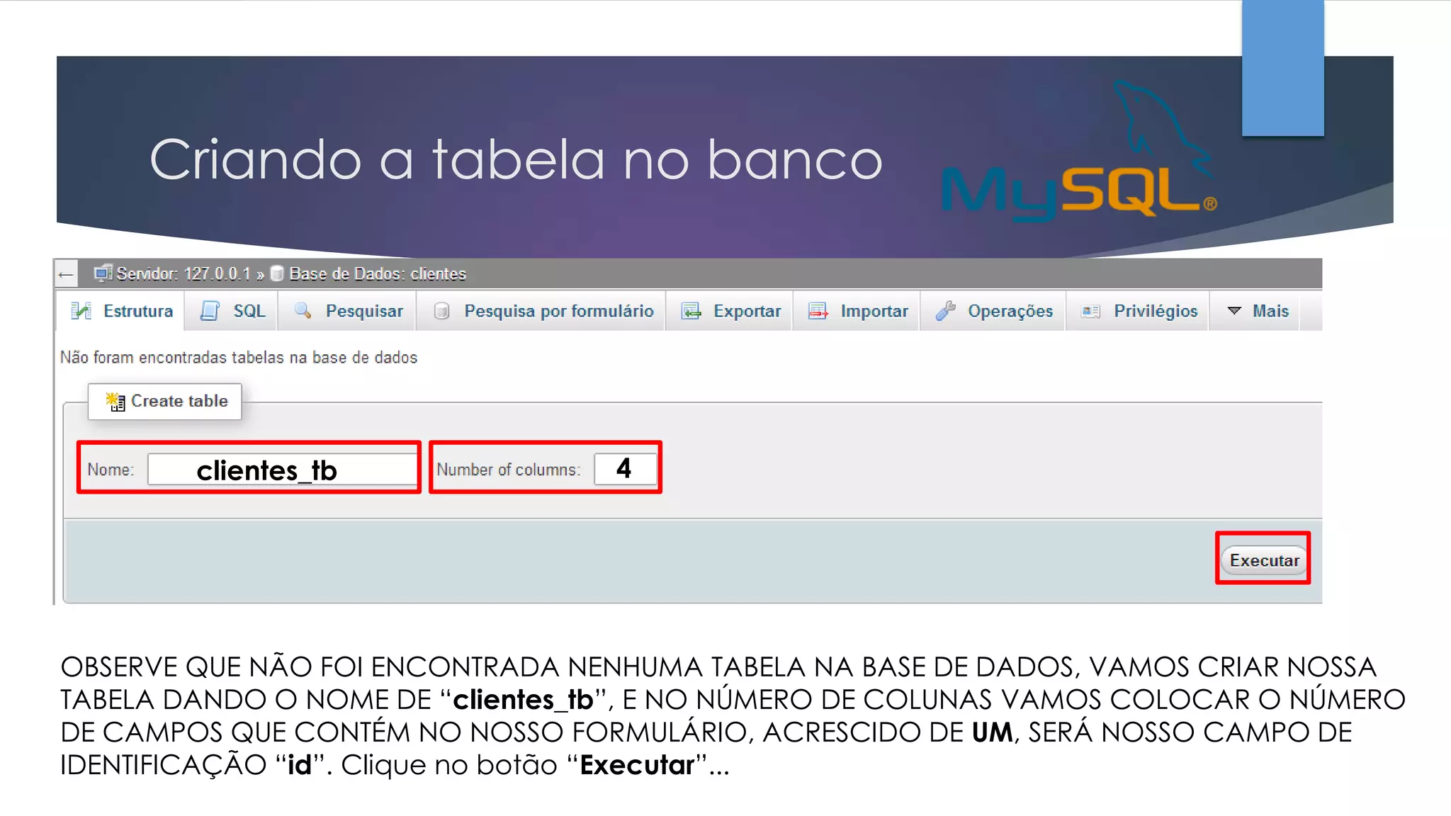 Criando a tabela no banco

clientes_tb

4

OBSERVE QUE NÃO FOI ENCONTRADA NENHUMA TABELA NA BASE DE DADOS, VAMOS CRIAR NOSSA
TABELA DANDO O NOME DE “clientes_tb”, E NO NÚMERO DE COLUNAS VAMOS COLOCAR O NÚMERO
DE CAMPOS QUE CONTÉM NO NOSSO FORMULÁRIO, ACRESCIDO DE UM, SERÁ NOSSO CAMPO DE
IDENTIFICAÇÃO “id”. Clique no botão “Executar”...

 