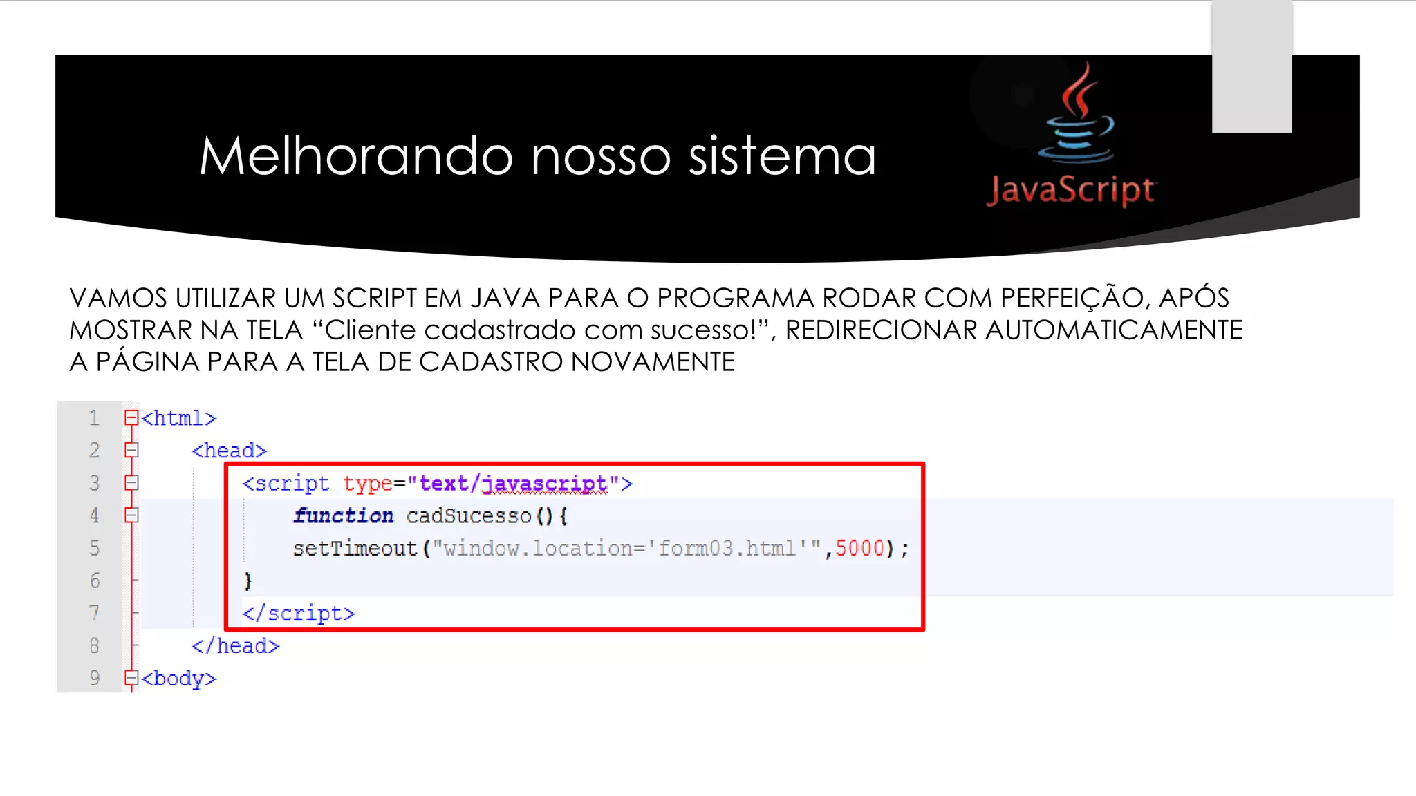 Melhorando nosso sistema
VAMOS UTILIZAR UM SCRIPT EM JAVA PARA O PROGRAMA RODAR COM PERFEIÇÃO, APÓS
MOSTRAR NA TELA “Cliente cadastrado com sucesso!”, REDIRECIONAR AUTOMATICAMENTE
A PÁGINA PARA A TELA DE CADASTRO NOVAMENTE

 