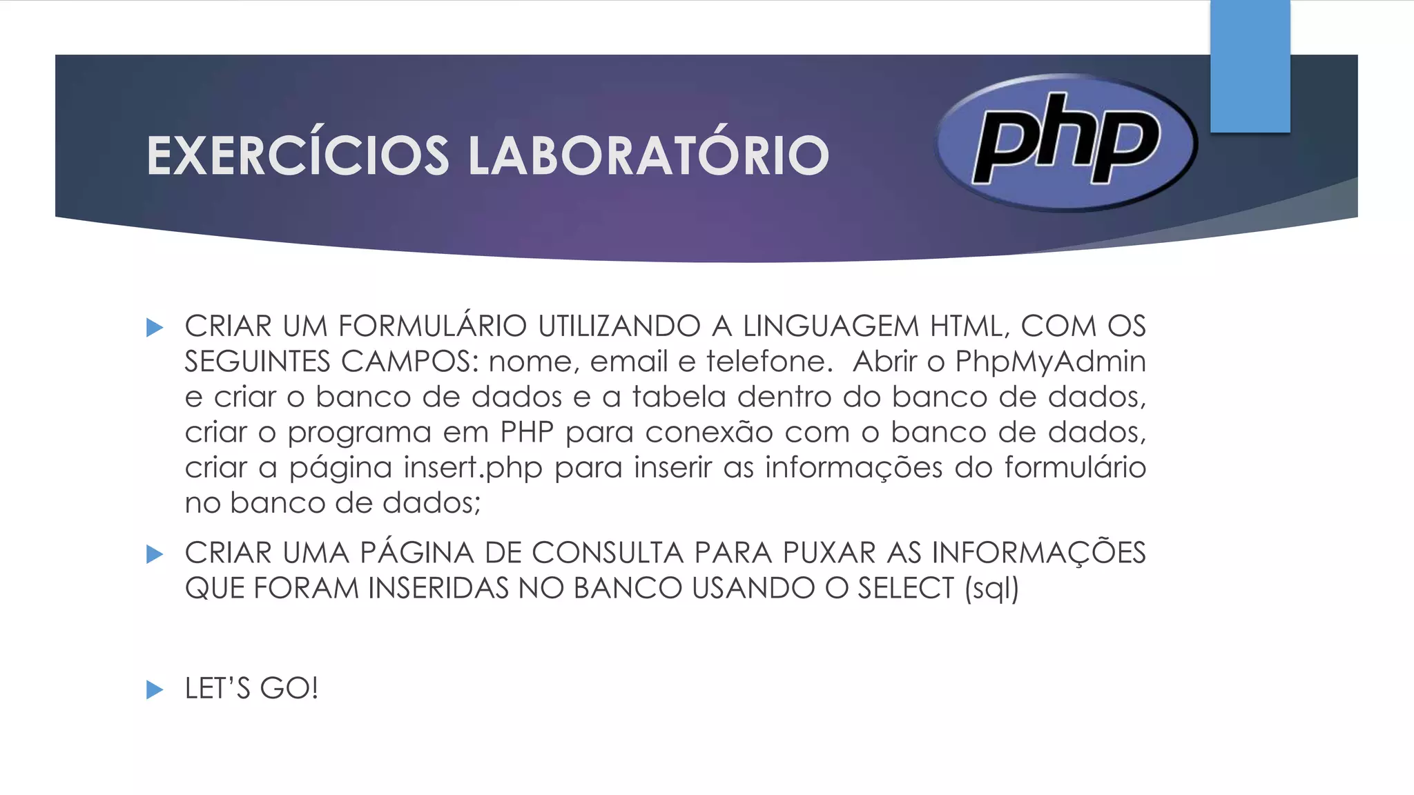 EXERCÍCIOS LABORATÓRIO


CRIAR UM FORMULÁRIO UTILIZANDO A LINGUAGEM HTML, COM OS
SEGUINTES CAMPOS: nome, email e telefone. Abrir o PhpMyAdmin
e criar o banco de dados e a tabela dentro do banco de dados,
criar o programa em PHP para conexão com o banco de dados,
criar a página insert.php para inserir as informações do formulário
no banco de dados;



CRIAR UMA PÁGINA DE CONSULTA PARA PUXAR AS INFORMAÇÕES
QUE FORAM INSERIDAS NO BANCO USANDO O SELECT (sql)



LET’S GO!

 
