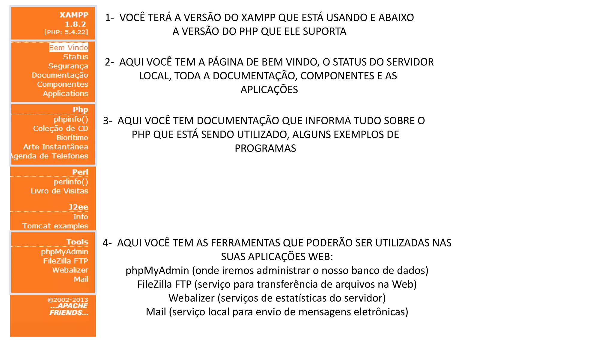 1- VOCÊ TERÁ A VERSÃO DO XAMPP QUE ESTÁ USANDO E ABAIXO
A VERSÃO DO PHP QUE ELE SUPORTA

2- AQUI VOCÊ TEM A PÁGINA DE BEM VINDO, O STATUS DO SERVIDOR
LOCAL, TODA A DOCUMENTAÇÃO, COMPONENTES E AS
APLICAÇÕES
3- AQUI VOCÊ TEM DOCUMENTAÇÃO QUE INFORMA TUDO SOBRE O
PHP QUE ESTÁ SENDO UTILIZADO, ALGUNS EXEMPLOS DE
PROGRAMAS

4- AQUI VOCÊ TEM AS FERRAMENTAS QUE PODERÃO SER UTILIZADAS NAS
SUAS APLICAÇÕES WEB:
phpMyAdmin (onde iremos administrar o nosso banco de dados)
FileZilla FTP (serviço para transferência de arquivos na Web)
Webalizer (serviços de estatísticas do servidor)
Mail (serviço local para envio de mensagens eletrônicas)

 