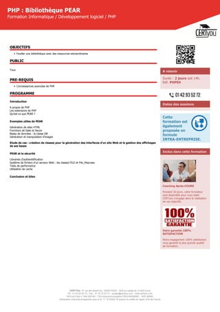 CERTYOU, 37 rue des Mathurins, 75008 PARIS - SAS au capital de 10 000 Euros
Tél : 01 42 93 52 72 - Fax : 01 70 72 02 72 - contact@certyou.com - www.certyou.com
RCS de Paris n° 804 509 461- TVA intracommunautaire FR03 804509461 - APE 8559A
Déclaration d’activité enregistrée sous le N° 11 75 52524 75 auprès du préfet de région d’Ile-de-France
PHP : Bibliothèque PEAR
Formation Informatique / Développement logiciel / PHP
OBJECTIFS
• Fouiller une bibliothèque avec des ressources extraordinaires
PUBLIC
Tous
PRE-REQUIS
• Connaissances avancées de PHP
PROGRAMME
Introduction
A propos de PHP
Les extensions de PHP
Qu'est-ce que PEAR ?
Exemples utiles de PEAR
Génération de sites HTML
Fonctions de Date et Heure
Bases de données : la classe DB
Génération et manipulation d'images
Etude de cas : création de classes pour la génération des interfaces d'un site Web et la gestion des affichages
de ses bases
PEAR et la sécurité
Librairies d'authentitification
Système de fichiers d'un serveur Web : les classes FILE et File_Htaccess
Tests de performance
Utilisation de cache
Conclusion et bilan
A retenir
Durée : 2 jours soit 14h.
Réf. PHP04
Dates des sessions
Cette
formation est
également
proposée en
formule
INTRA-ENTREPRISE.
Inclus dans cette formation
Coaching Après-COURS
Pendant 30 jours, votre formateur
sera disponible pour vous aider.
CERTyou s'engage dans la réalisation
de vos objectifs.
Votre garantie 100%
SATISFACTION
Notre engagement 100% satisfaction
vous garantit la plus grande qualité
de formation.
