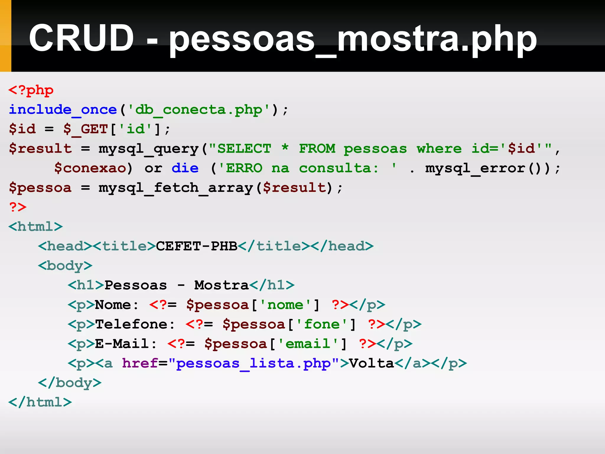 CRUD - pessoas_mostra.php <?php include_once ( 'db_conecta.php' ); $id = $_GET [ 'id' ]; $result = mysql_query( &quot;SELECT * FROM pessoas where id=' $id '&quot; , $conexao ) or die ( 'ERRO na consulta: ' . mysql_error()); $pessoa = mysql_fetch_array( $result ); ?> < html > < head >< title > CEFET-PHB </ title ></ head > < body > < h1 > Pessoas - Mostra </ h1 > < p > Nome: <? = $pessoa [ 'nome' ] ?> </ p > < p > Telefone: <? = $pessoa [ 'fone' ] ?> </ p > < p > E-Mail: <? = $pessoa [ 'email' ] ?> </ p > < p >< a href = &quot;pessoas_lista.php&quot; > Volta </ a ></ p > </ body > </ html > 