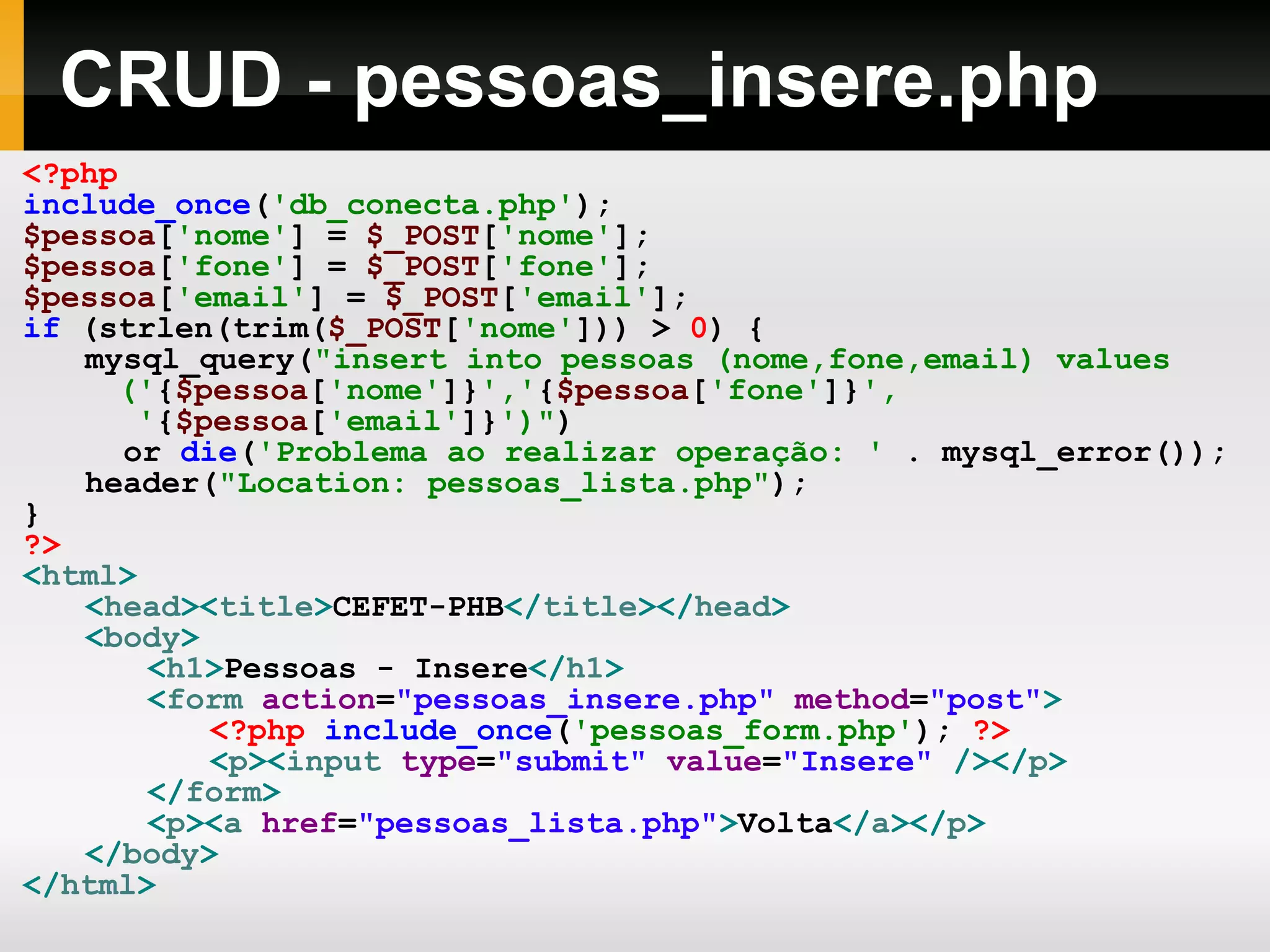 CRUD - pessoas_insere.php <?php include_once ( 'db_conecta.php' ); $pessoa [ 'nome' ] = $_POST [ 'nome' ]; $pessoa [ 'fone' ] = $_POST [ 'fone' ]; $pessoa [ 'email' ] = $_POST [ 'email' ]; if (strlen(trim( $_POST [ 'nome' ])) > 0 ) { mysql_query( &quot;insert into pessoas (nome,fone,email) values (' { $pessoa [ 'nome' ]} ',' { $pessoa [ 'fone' ]} ', ' { $pessoa [ 'email' ]} ')&quot; ) or die ( 'Problema ao realizar operação: ' . mysql_error()); header( &quot;Location: pessoas_lista.php&quot; ); } ?> < html > < head >< title > CEFET-PHB </ title ></ head > < body > < h1 > Pessoas - Insere </ h1 > < form action = &quot;pessoas_insere.php&quot; method = &quot;post&quot; > <?php include_once ( 'pessoas_form.php' ); ?> < p >< input type = &quot;submit&quot; value = &quot;Insere&quot; /></ p > </ form > < p >< a href = &quot;pessoas_lista.php&quot; > Volta </ a ></ p > </ body > </ html > 