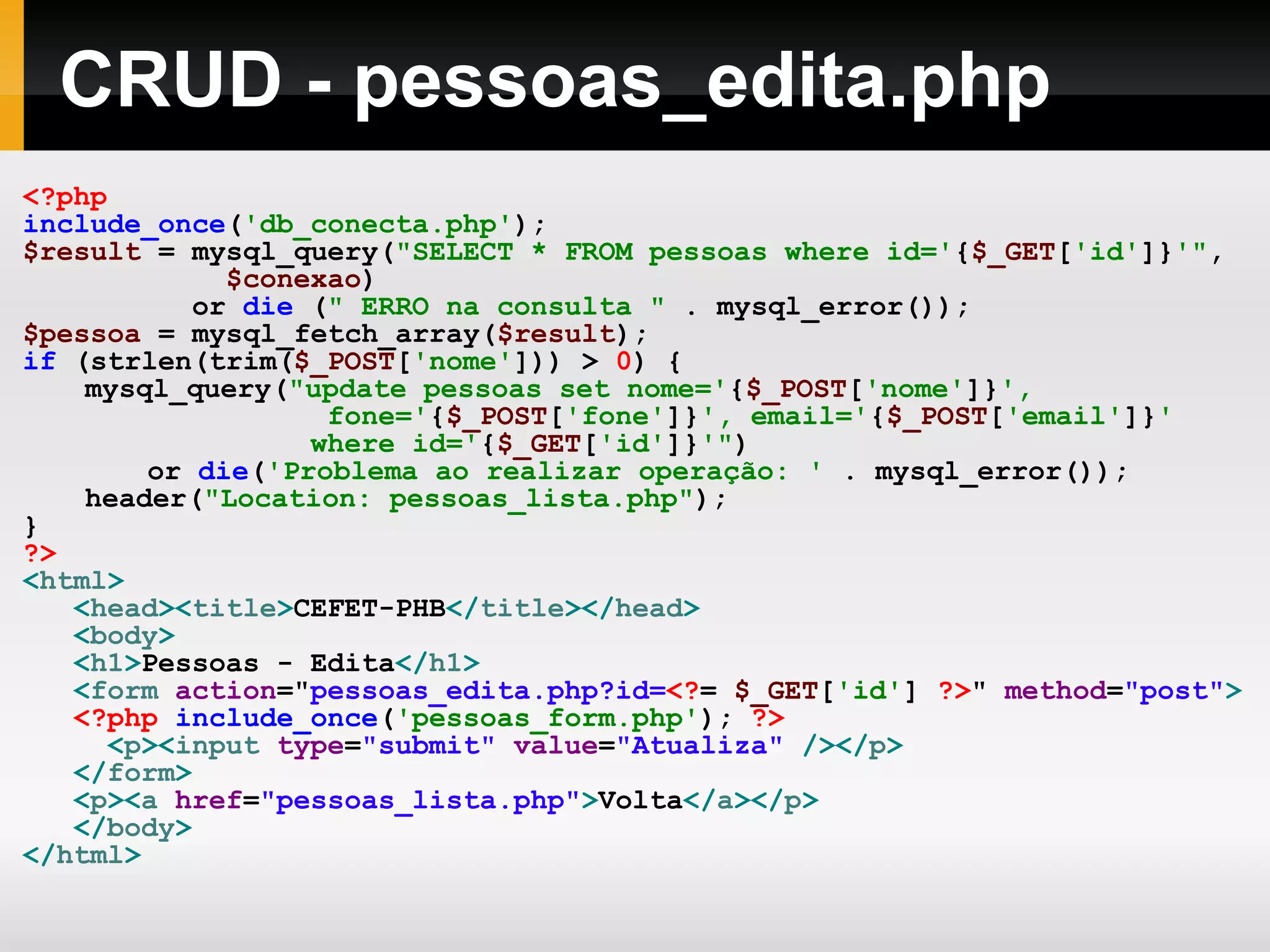 CRUD - pessoas_edita.php <?php include_once ( 'db_conecta.php' ); $result = mysql_query( &quot;SELECT * FROM pessoas where id=' { $_GET [ 'id' ]} '&quot; , $conexao ) or die ( &quot; ERRO na consulta &quot; . mysql_error()); $pessoa = mysql_fetch_array( $result ); if (strlen(trim( $_POST [ 'nome' ])) > 0 ) { mysql_query( &quot;update pessoas set nome=' { $_POST [ 'nome' ]} ', fone=' { $_POST [ 'fone' ]} ', email=' { $_POST [ 'email' ]} ' where id=' { $_GET [ 'id' ]} '&quot; ) or die ( 'Problema ao realizar operação: ' . mysql_error()); header( &quot;Location: pessoas_lista.php&quot; ); } ?> < html > < head >< title > CEFET-PHB </ title ></ head > < body > < h1 > Pessoas - Edita </ h1 > < form action = &quot; pessoas_edita.php?id= <? = $_GET [ 'id' ] ?> &quot; method = &quot;post&quot; > <?php include_once ( 'pessoas_form.php' ); ?> < p >< input type = &quot;submit&quot; value = &quot;Atualiza&quot; /></ p > </ form > < p >< a href = &quot;pessoas_lista.php&quot; > Volta </ a ></ p > </ body > </ html > 