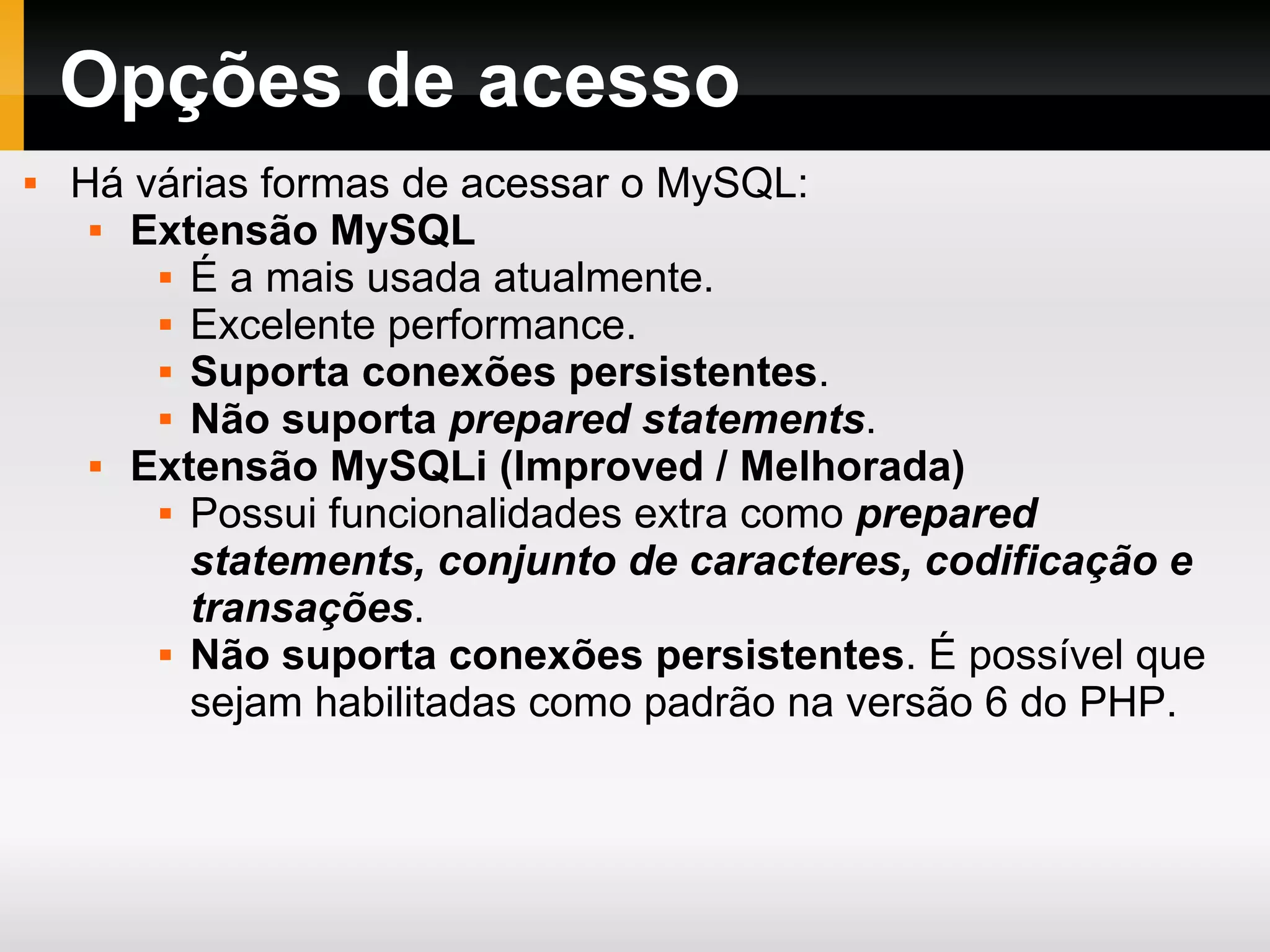 Opções de acesso Há várias formas de acessar o MySQL: Extensão MySQL É a mais usada atualmente. Excelente performance. Suporta conexões persistentes . Não suporta prepared statements . Extensão MySQLi (Improved / Melhorada) Possui funcionalidades extra como prepared statements, conjunto de caracteres, codificação e transações . Não suporta conexões persistentes . É possível que sejam habilitadas como padrão na versão 6 do PHP. 