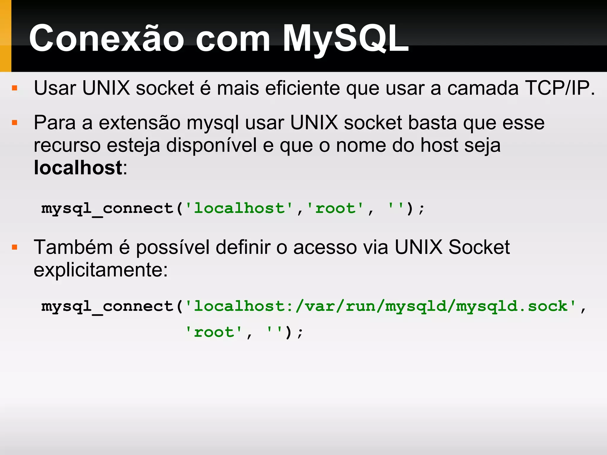 Conexão com MySQL Usar UNIX socket é mais eficiente que usar a camada TCP/IP. Para a extensão mysql usar UNIX socket basta que esse recurso esteja disponível e que o nome do host seja localhost : Também é possível definir o acesso via UNIX Socket explicitamente: mysql_connect( 'localhost' , 'root' , '' ); mysql_connect( 'localhost:/var/run/mysqld/mysqld.sock' , 'root' , '' ); 