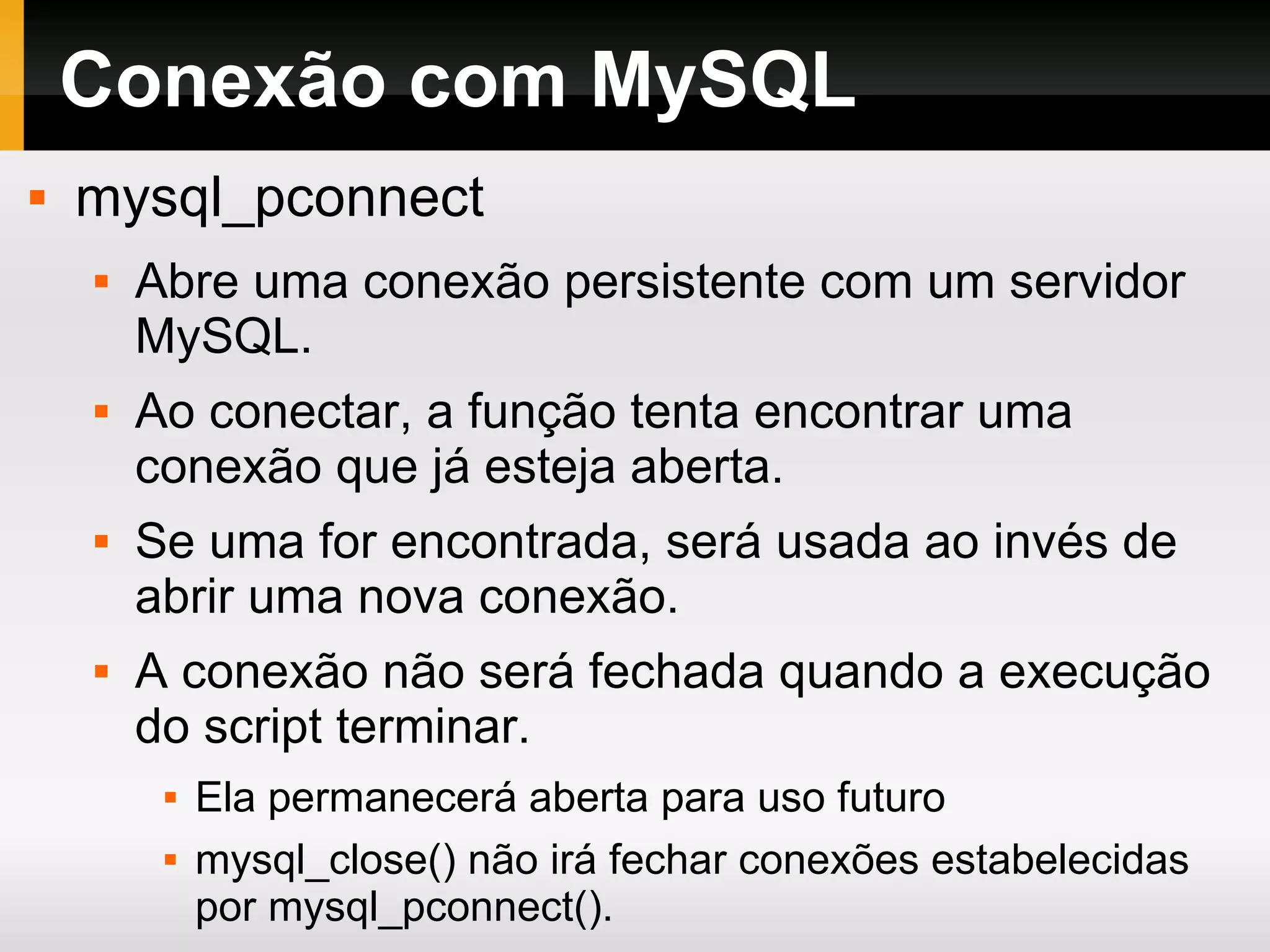 Conexão com MySQL mysql_pconnect Abre uma conexão persistente com um servidor MySQL. Ao conectar, a função tenta encontrar uma conexão que já esteja aberta. Se uma for encontrada, será usada ao invés de abrir uma nova conexão. A conexão não será fechada quando a execução do script terminar. Ela permanecerá aberta para uso futuro mysql_close() não irá fechar conexões estabelecidas por mysql_pconnect(). 