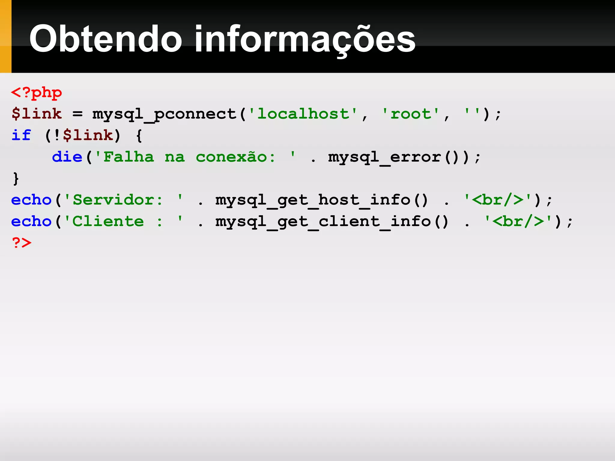 Obtendo informações <?php $link = mysql_pconnect( 'localhost' , 'root' , '' ); if (! $link ) { die ( 'Falha na conexão: ' . mysql_error()); } echo ( 'Servidor: ' . mysql_get_host_info() . '<br/>' ); echo ( 'Cliente : ' . mysql_get_client_info() . '<br/>' ); ?> 