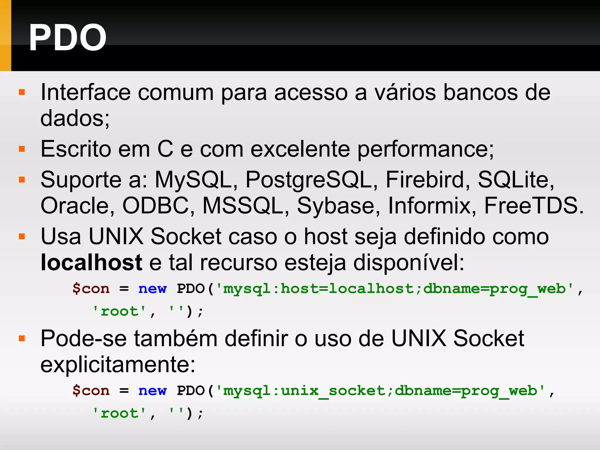 PDO Interface comum para acesso a vários bancos de dados; Escrito em C e com excelente performance; Suporte a: MySQL, PostgreSQL, Firebird, SQLite, Oracle, ODBC, MSSQL, Sybase, Informix, FreeTDS. Usa UNIX Socket caso o host seja definido como localhost e tal recurso esteja disponível: $con = new PDO( 'mysql:host=localhost;dbname=prog_web' , 'root' , '' ); Pode-se também definir o uso de UNIX Socket explicitamente: $con = new PDO( 'mysql:unix_socket;dbname=prog_web' , 'root' , '' ); 