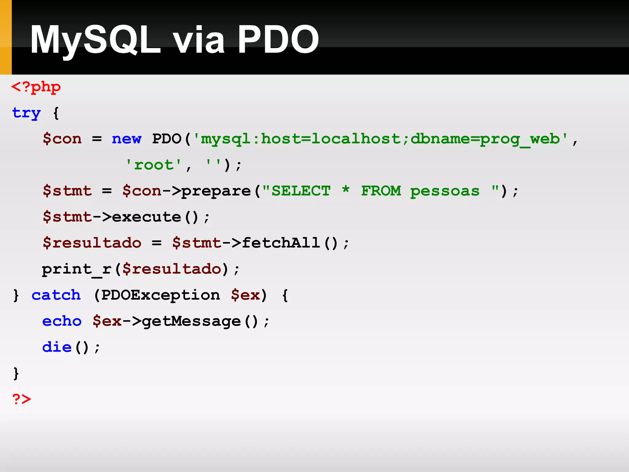 MySQL via PDO <?php try { $con = new PDO( 'mysql:host=localhost;dbname=prog_web' , 'root' , '' ); $stmt = $con ->prepare( &quot;SELECT * FROM pessoas &quot; ); $stmt ->execute(); $resultado = $stmt ->fetchAll(); print_r( $resultado ); } catch (PDOException $ex ) { echo $ex ->getMessage(); die (); } ?> 