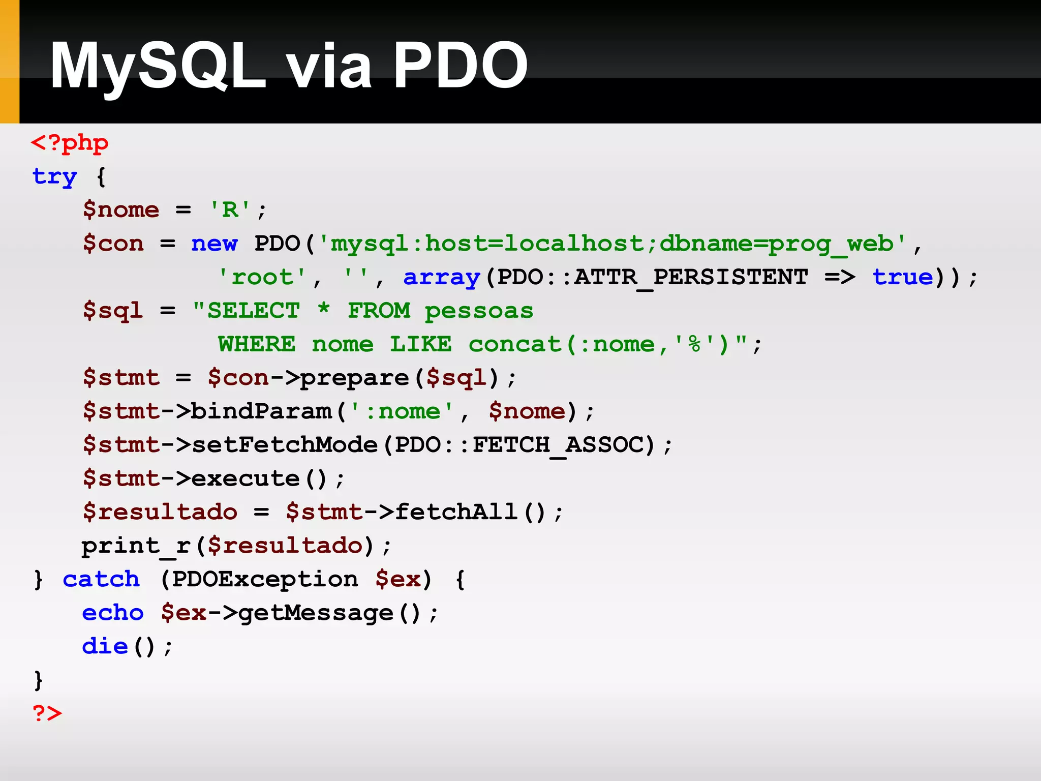 MySQL via PDO <?php try { $nome = 'R' ; $con = new PDO( 'mysql:host=localhost;dbname=prog_web' , 'root' , '' , array (PDO::ATTR_PERSISTENT => true )); $sql = &quot;SELECT * FROM pessoas WHERE nome LIKE concat(:nome,'%')&quot; ; $stmt = $con ->prepare( $sql ); $stmt ->bindParam( ':nome' , $nome ); $stmt ->setFetchMode(PDO::FETCH_ASSOC); $stmt ->execute(); $resultado = $stmt ->fetchAll(); print_r( $resultado ); } catch (PDOException $ex ) { echo $ex ->getMessage(); die (); } ?> 
