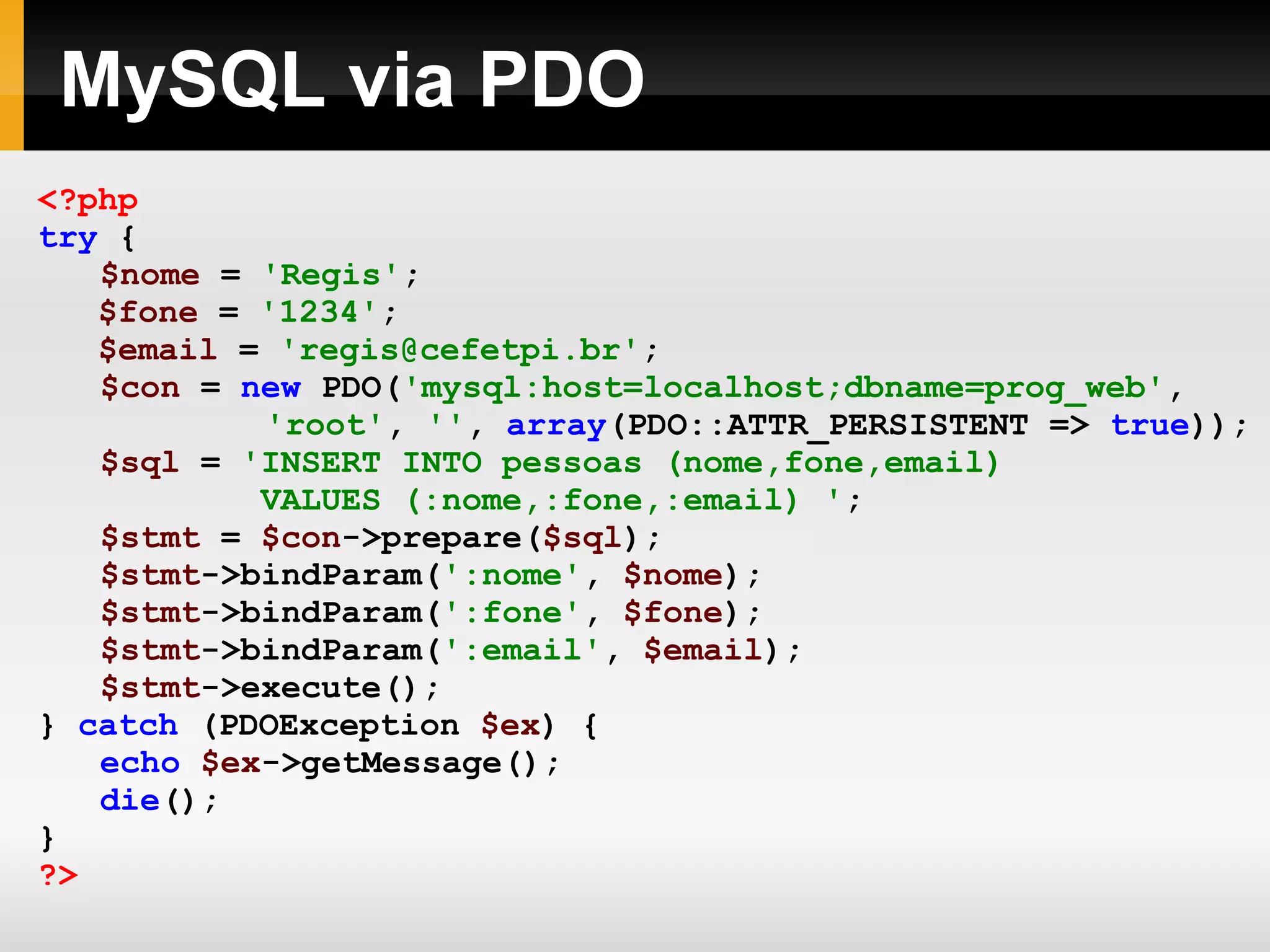 MySQL via PDO <?php try { $nome = 'Regis' ; $fone = '1234' ; $email = 'regis@cefetpi.br' ; $con = new PDO( 'mysql:host=localhost;dbname=prog_web' , 'root' , '' , array (PDO::ATTR_PERSISTENT => true )); $sql = 'INSERT INTO pessoas (nome,fone,email) VALUES (:nome,:fone,:email) ' ; $stmt = $con ->prepare( $sql ); $stmt ->bindParam( ':nome' , $nome ); $stmt ->bindParam( ':fone' , $fone ); $stmt ->bindParam( ':email' , $email ); $stmt ->execute(); } catch (PDOException $ex ) { echo $ex ->getMessage(); die (); } ?> 