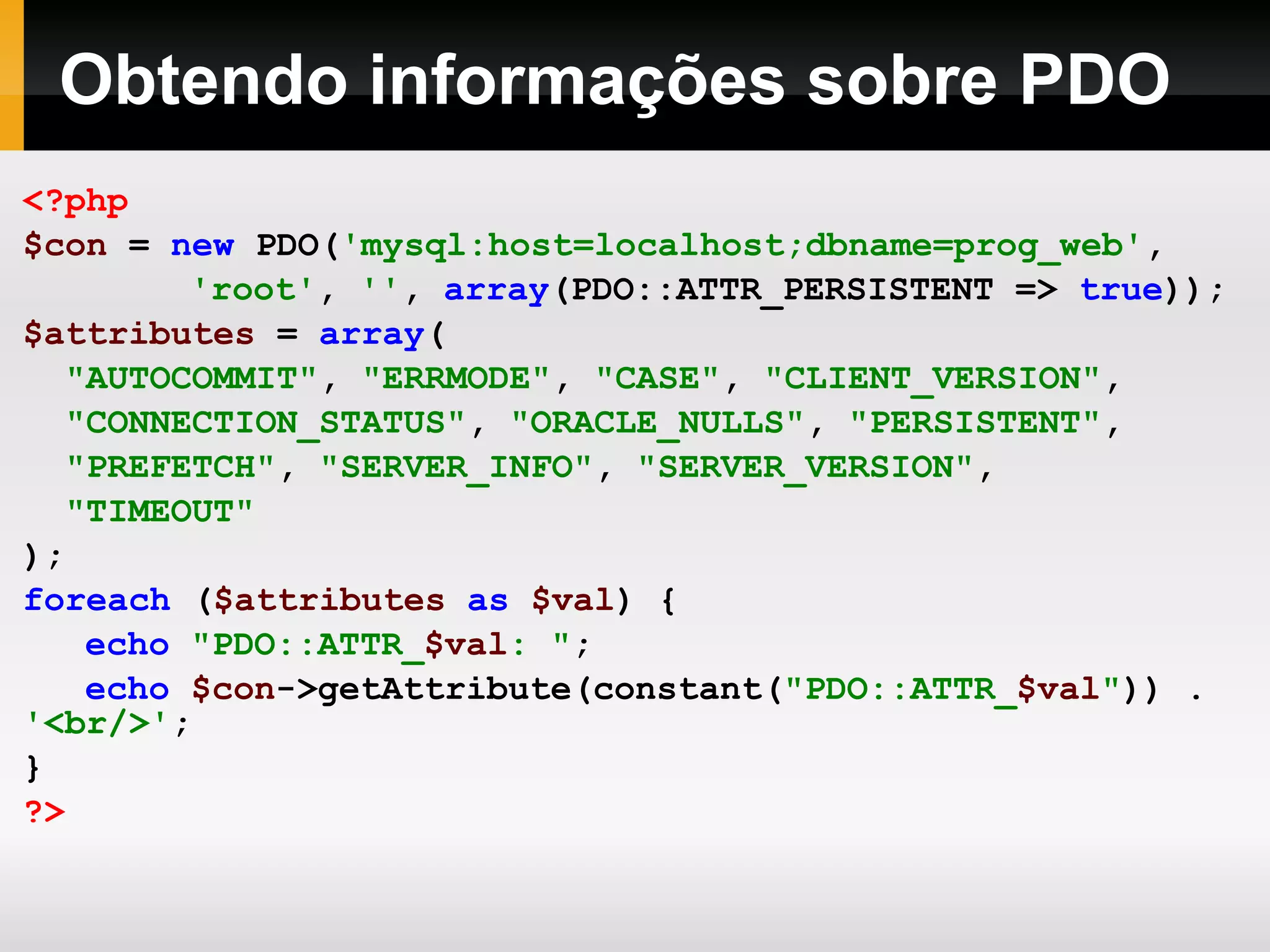 Obtendo informações sobre PDO <?php $con = new PDO( 'mysql:host=localhost;dbname=prog_web' , 'root' , '' , array (PDO::ATTR_PERSISTENT => true )); $attributes = array ( &quot;AUTOCOMMIT&quot; , &quot;ERRMODE&quot; , &quot;CASE&quot; , &quot;CLIENT_VERSION&quot; , &quot;CONNECTION_STATUS&quot; , &quot;ORACLE_NULLS&quot; , &quot;PERSISTENT&quot; , &quot;PREFETCH&quot; , &quot;SERVER_INFO&quot; , &quot;SERVER_VERSION&quot; , &quot;TIMEOUT&quot; ); foreach ( $attributes as $val ) { echo &quot;PDO::ATTR_ $val : &quot; ; echo $con ->getAttribute(constant( &quot;PDO::ATTR_ $val &quot; )) . '<br/>' ; } ?> 