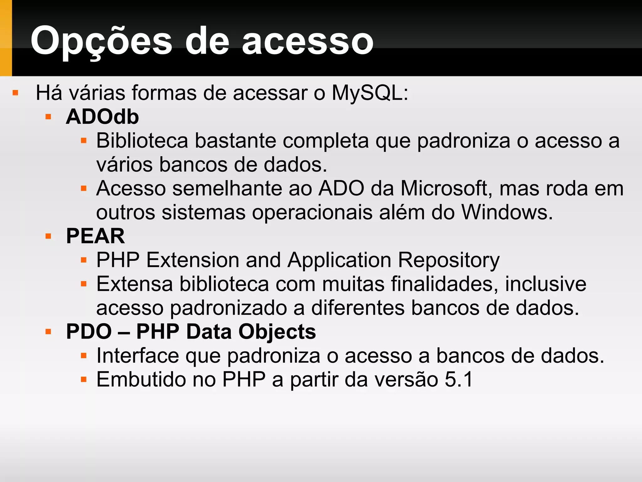 Opções de acesso Há várias formas de acessar o MySQL: ADOdb Biblioteca bastante completa que padroniza o acesso a vários bancos de dados. Acesso semelhante ao ADO da Microsoft, mas roda em outros sistemas operacionais além do Windows. PEAR PHP Extension and Application Repository Extensa biblioteca com muitas finalidades, inclusive acesso padronizado a diferentes bancos de dados. PDO – PHP Data Objects Interface que padroniza o acesso a bancos de dados. Embutido no PHP a partir da versão 5.1 