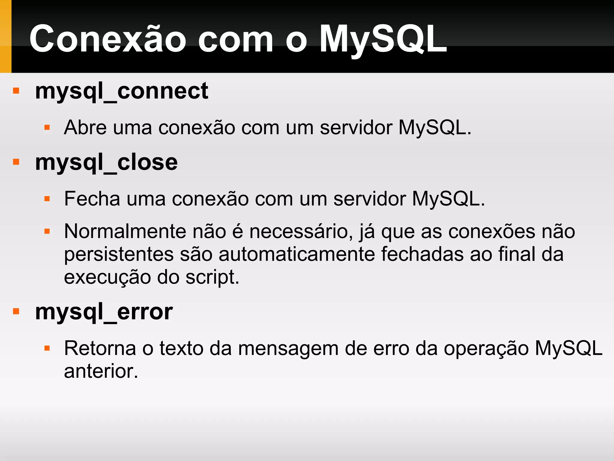 Conexão com o MySQL mysql_connect Abre uma conexão com um servidor MySQL. mysql_close Fecha uma conexão com um servidor MySQL. Normalmente não é necessário, já que as conexões não persistentes são automaticamente fechadas ao final da execução do script. mysql_error Retorna o texto da mensagem de erro da operação MySQL anterior. 