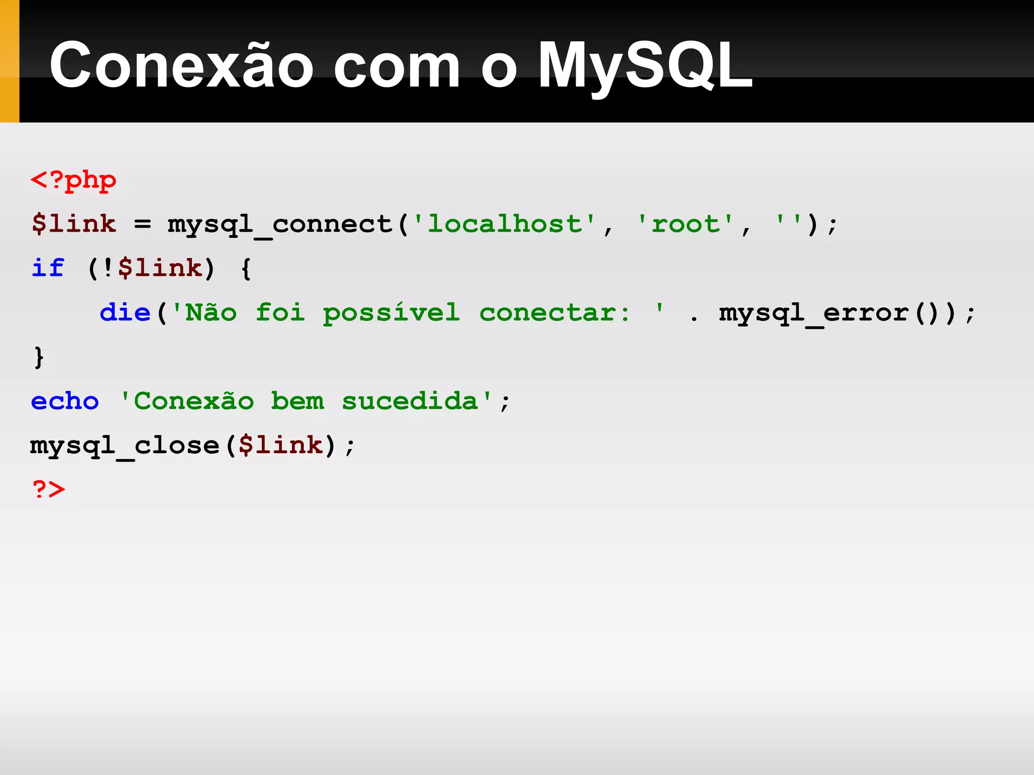 Conexão com o MySQL <?php $link = mysql_connect( 'localhost' , 'root' , '' ); if (! $link ) { die ( 'Não foi possível conectar: ' . mysql_error()); } echo 'Conexão bem sucedida' ; mysql_close( $link ); ?> 