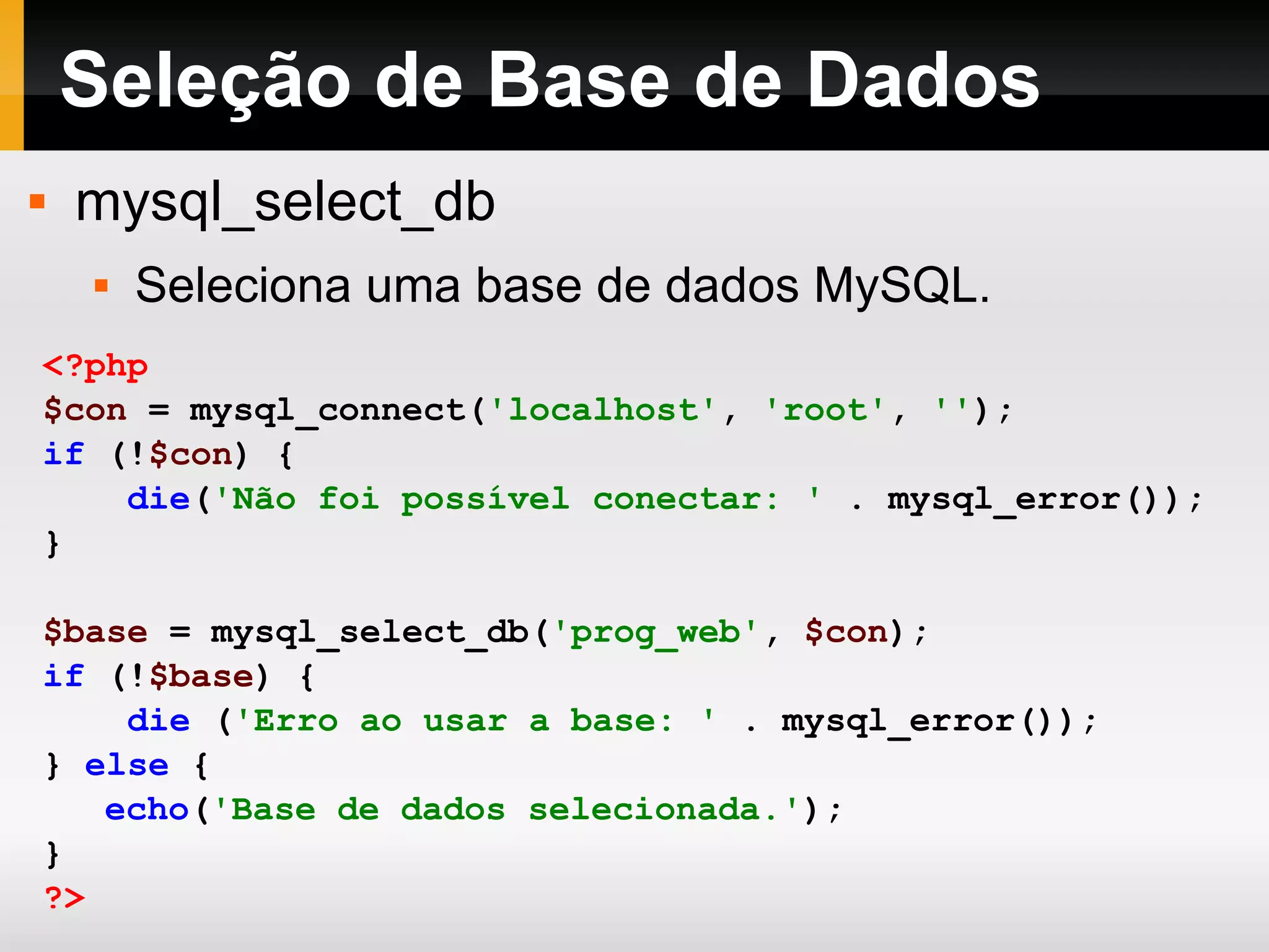 Seleção de Base de Dados mysql_select_db Seleciona uma base de dados MySQL. <?php $con = mysql_connect( 'localhost' , 'root' , '' ); if (! $con ) { die ( 'Não foi possível conectar: ' . mysql_error()); } $base = mysql_select_db( 'prog_web' , $con ); if (! $base ) { die ( 'Erro ao usar a base: ' . mysql_error()); } else { echo ( 'Base de dados selecionada.' ); } ?> 
