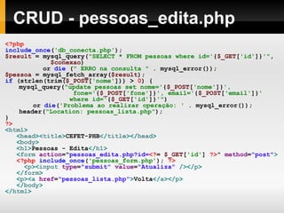 CRUD - pessoas_edita.php <?php include_once ( 'db_conecta.php' ); $result   =   mysql_query( "SELECT * FROM pessoas where id=' { $_GET [ 'id' ]} '" , $conexao )   or   die   ( " ERRO na consulta "   .   mysql_error());   $pessoa   =   mysql_fetch_array( $result );   if   (strlen(trim( $_POST [ 'nome' ]))   >   0 )   { mysql_query( "update pessoas set nome=' { $_POST [ 'nome' ]} ',  fone=' { $_POST [ 'fone' ]} ', email=' { $_POST [ 'email' ]} '  where id=' { $_GET [ 'id' ]} '" ) or   die ( 'Problema ao realizar operação: '   .   mysql_error()); header( "Location: pessoas_lista.php" ); } ?> < html > < head >< title > CEFET-PHB </ title ></ head > < body > < h1 > Pessoas - Edita </ h1 > < form  action = " pessoas_edita.php?id= <? =   $_GET [ 'id' ]   ?> "   method = "post" > <?php   include_once ( 'pessoas_form.php' );   ?> < p >< input  type = "submit"  value = "Atualiza"  /></ p > </ form > < p >< a  href = "pessoas_lista.php" > Volta </ a ></ p > </ body > </ html > 
