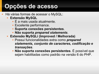 Opções de acesso Há várias formas de acessar o MySQL: Extensão MySQL É a mais usada atualmente. Excelente performance. Suporta conexões persistentes . Não suporta   prepared statements . Extensão MySQLi (Improved / Melhorada) Possui funcionalidades extra como  prepared statements, conjunto de caracteres, codificação e transações . Não suporta conexões persistentes . É possível que sejam habilitadas como padrão na versão 6 do PHP. 