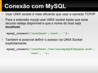 Conexão com MySQL Usar UNIX socket é mais eficiente que usar a camada TCP/IP. Para a extensão mysql usar UNIX socket basta que esse recurso esteja disponível e que o nome do host seja  localhost : Também é possível definir o acesso via UNIX Socket explicitamente:  mysql_connect( 'localhost' , 'root' ,   '' ); mysql_connect( 'localhost:/var/run/mysqld/mysqld.sock' , 'root' ,   '' ); 
