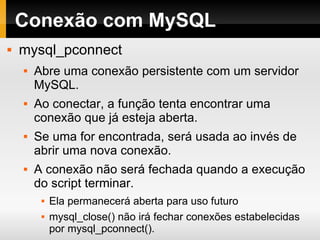 Conexão com MySQL mysql_pconnect Abre uma conexão persistente com um servidor MySQL. Ao conectar, a função tenta encontrar uma conexão que já esteja aberta. Se uma for encontrada, será usada ao invés de abrir uma nova conexão. A conexão não será fechada quando a execução do script terminar.  Ela permanecerá aberta para uso futuro mysql_close() não irá fechar conexões estabelecidas por mysql_pconnect(). 