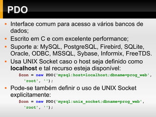 PDO Interface comum para acesso a vários bancos de dados; Escrito em C e com excelente performance; Suporte a: MySQL, PostgreSQL, Firebird, SQLite, Oracle, ODBC, MSSQL, Sybase, Informix, FreeTDS. Usa UNIX Socket caso o host seja definido como  localhost  e tal recurso esteja disponível: $con   =   new   PDO( 'mysql:host=localhost;dbname=prog_web' ,   'root' ,   '' ); Pode-se também definir o uso de UNIX Socket explicitamente: $con   =   new   PDO( 'mysql:unix_socket;dbname=prog_web' ,   'root' ,   '' ); 