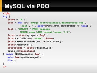 MySQL via PDO <?php try   { $nome   =   'R' ; $con   =   new   PDO( 'mysql:host=localhost;dbname=prog_web' ,     'root' ,   '' ,   array (PDO::ATTR_PERSISTENT   =>   true )); $sql   =   "SELECT * FROM pessoas  WHERE nome LIKE concat(:nome,'%')" ; $stmt   =   $con ->prepare( $sql ); $stmt ->bindParam( ':nome' ,   $nome ); $stmt ->setFetchMode(PDO::FETCH_ASSOC); $stmt ->execute(); $resultado   =   $stmt ->fetchAll(); print_r( $resultado ); }   catch   (PDOException   $ex )   { echo   $ex ->getMessage(); die (); } ?> 