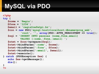 MySQL via PDO <?php try   { $nome   =   'Regis' ;   $fone   =   '1234' ;   $email   =   'regis@cefetpi.br' ; $con   =   new   PDO( 'mysql:host=localhost;dbname=prog_web' ,     'root' ,   '' ,   array (PDO::ATTR_PERSISTENT   =>   true )); $sql   =   'INSERT INTO pessoas (nome,fone,email)    VALUES (:nome,:fone,:email) ' ; $stmt   =   $con ->prepare( $sql ); $stmt ->bindParam( ':nome' ,   $nome ); $stmt ->bindParam( ':fone' ,   $fone ); $stmt ->bindParam( ':email' ,   $email ); $stmt ->execute(); }   catch   (PDOException   $ex )   { echo   $ex ->getMessage(); die (); } ?> 