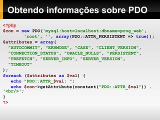 Obtendo informações sobre PDO <?php $con   =   new   PDO( 'mysql:host=localhost;dbname=prog_web' ,     'root' ,   '' ,   array (PDO::ATTR_PERSISTENT   =>   true )); $attributes   =   array ( "AUTOCOMMIT" ,   "ERRMODE" ,   "CASE" ,   "CLIENT_VERSION" , "CONNECTION_STATUS" ,  "ORACLE_NULLS" ,   "PERSISTENT" , "PREFETCH" ,   "SERVER_INFO" ,   "SERVER_VERSION" , "TIMEOUT" ); foreach   ( $attributes   as   $val )   { echo   "PDO::ATTR_ $val : " ; echo   $con ->getAttribute(constant( "PDO::ATTR_ $val " ))  .   '<br/>' ; } ?>   