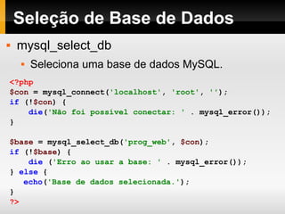 Seleção de Base de Dados mysql_select_db Seleciona uma base de dados MySQL. <?php $con   =   mysql_connect( 'localhost' ,   'root' ,   '' ); if   (! $con )   { die ( 'Não foi possível conectar: '   .   mysql_error()); } $base   =   mysql_select_db( 'prog_web' ,   $con ); if   (! $base )   { die   ( 'Erro ao usar a base: '   .   mysql_error()); }   else   { echo ( 'Base de dados selecionada.' ); } ?>   