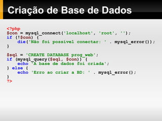 Criação de Base de Dados <?php $con   =   mysql_connect( 'localhost' ,   'root' ,   '' ); if   (! $con )   { die ( 'Não foi possível conectar: '   .   mysql_error()); } $sql   =   'CREATE DATABASE prog_web' ; if   (mysql_query( $sql ,   $con ))   { echo   'A base de dados foi criada' ; }   else   { echo   'Erro ao criar a BD: '   .   mysql_error(); } ?> 