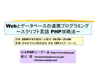 Webとデータベースの連携プログラミング
   ～スクリプト言語 PHP攻略法～
  日時：2000年5月23日（火曜日）18:30～21:00
  会場：日本オラクル株式会社 本社 12Fセミナールーム


    日本PHPユーザー会 http://www.php.gr.jp/
    廣川　類 <louis@cityfujisawa.ne.jp>
           <hirokawa@php.net>
 