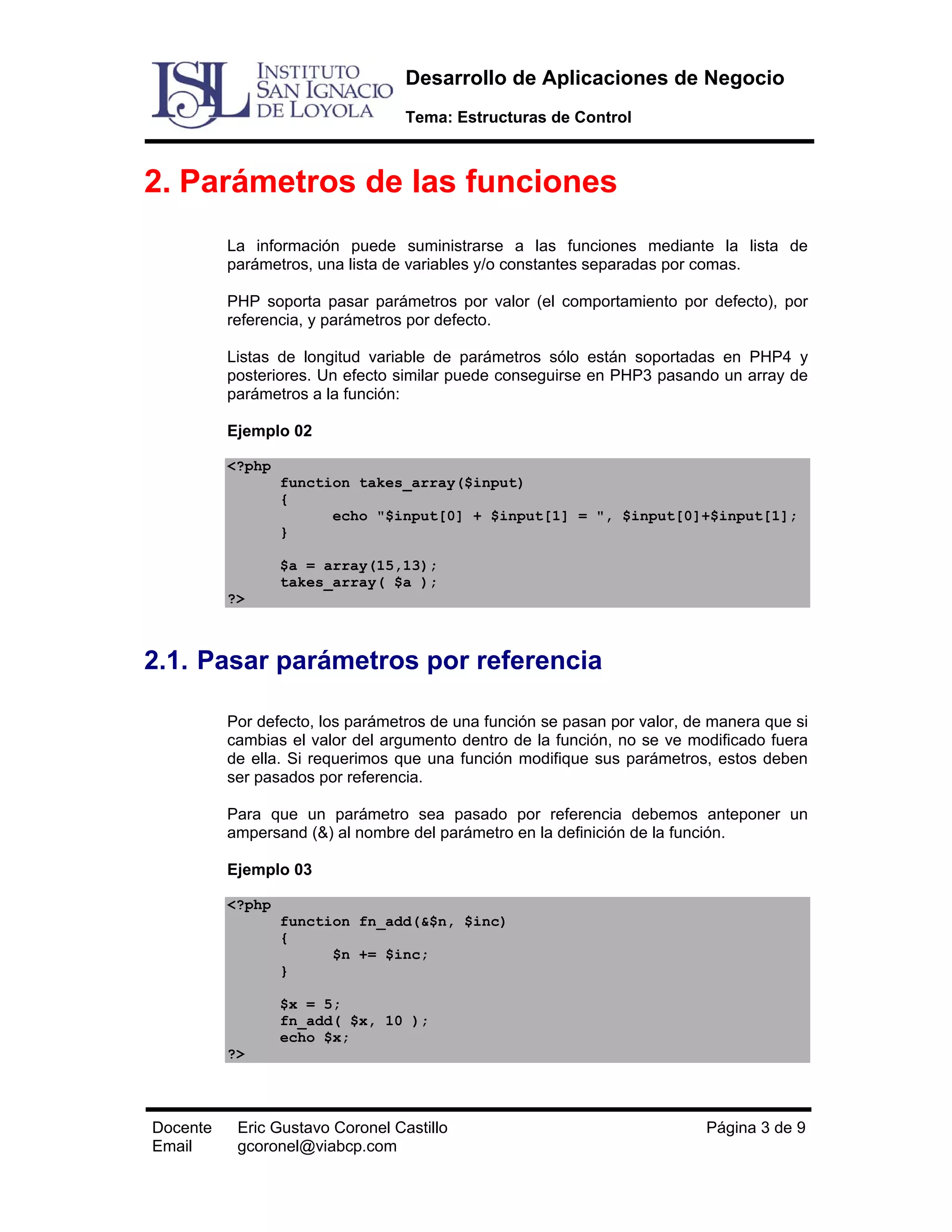 Desarrollo de Aplicaciones de Negocio
Tema: Estructuras de Control

2. Parámetros de las funciones
La información puede suministrarse a las funciones mediante la lista de
parámetros, una lista de variables y/o constantes separadas por comas.
PHP soporta pasar parámetros por valor (el comportamiento por defecto), por
referencia, y parámetros por defecto.
Listas de longitud variable de parámetros sólo están soportadas en PHP4 y
posteriores. Un efecto similar puede conseguirse en PHP3 pasando un array de
parámetros a la función:
Ejemplo 02
<?php
function takes_array($input)
{
echo "$input[0] + $input[1] = ", $input[0]+$input[1];
}
$a = array(15,13);
takes_array( $a );
?>

2.1. Pasar parámetros por referencia
Por defecto, los parámetros de una función se pasan por valor, de manera que si
cambias el valor del argumento dentro de la función, no se ve modificado fuera
de ella. Si requerimos que una función modifique sus parámetros, estos deben
ser pasados por referencia.
Para que un parámetro sea pasado por referencia debemos anteponer un
ampersand (&) al nombre del parámetro en la definición de la función.
Ejemplo 03
<?php
function fn_add(&$n, $inc)
{
$n += $inc;
}
$x = 5;
fn_add( $x, 10 );
echo $x;
?>

Docente
Email

Eric Gustavo Coronel Castillo
gcoronel@viabcp.com

Página 3 de 9

 